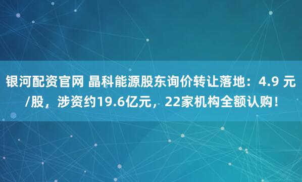 银河配资官网 晶科能源股东询价转让落地：4.9 元/股，涉资约19.6亿元，22家机构全额认购！