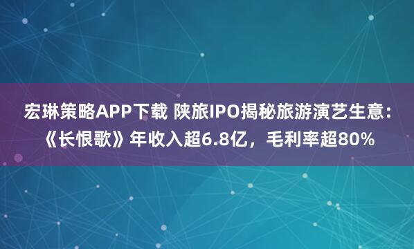 宏琳策略APP下载 陕旅IPO揭秘旅游演艺生意：《长恨歌》年收入超6.8亿，毛利率超80%