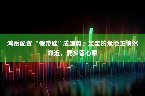 鸿岳配资 “假带娃”成趋势，宝宝的危险正悄然靠近，要多留心眼