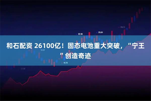 和石配资 26100亿！固态电池重大突破，“宁王”创造奇迹