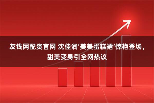 友钱网配资官网 沈佳润‘美美蛋糕裙’惊艳登场，甜美变身引全网热议