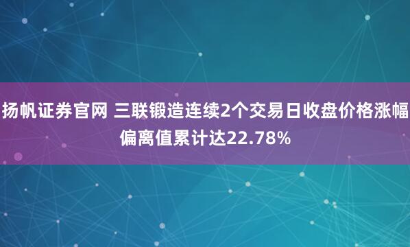 扬帆证券官网 三联锻造连续2个交易日收盘价格涨幅偏离值累计达22.78%