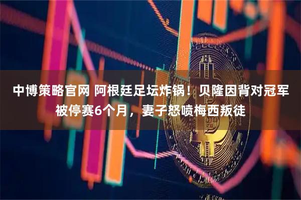 中博策略官网 阿根廷足坛炸锅！贝隆因背对冠军被停赛6个月，妻子怒喷梅西叛徒