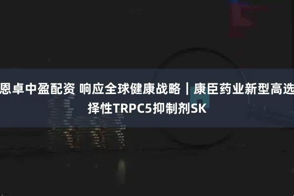恩卓中盈配资 响应全球健康战略｜康臣药业新型高选择性TRPC5抑制剂SK