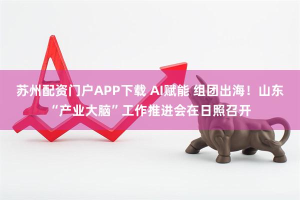 苏州配资门户APP下载 AI赋能 组团出海!山东“产业大脑”工作推进会在日照召开