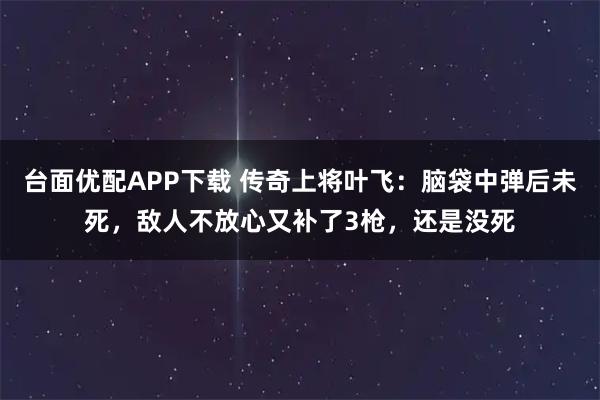 台面优配APP下载 传奇上将叶飞:脑袋中弹后未死,敌人不放心又补了3枪,还是没死