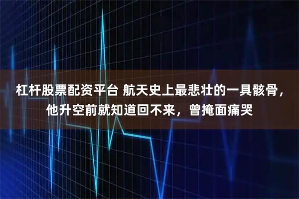 杠杆股票配资平台 航天史上最悲壮的一具骸骨,他升空前就知道回不来,曾掩面痛哭