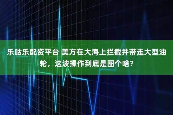 乐咕乐配资平台 美方在大海上拦截并带走大型油轮,这波操作到底是图个啥?