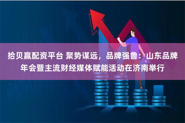 拾贝赢配资平台 聚势谋远，品牌强鲁：山东品牌年会暨主流财经媒体赋能活动在济南举行