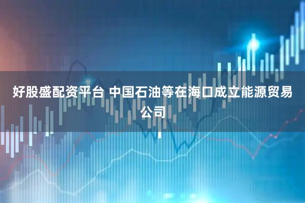 好股盛配资平台 中国石油等在海口成立能源贸易公司