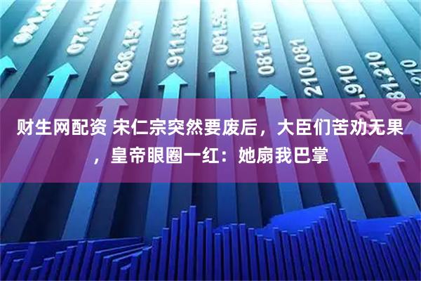 财生网配资 宋仁宗突然要废后，大臣们苦劝无果，皇帝眼圈一红：她扇我巴掌