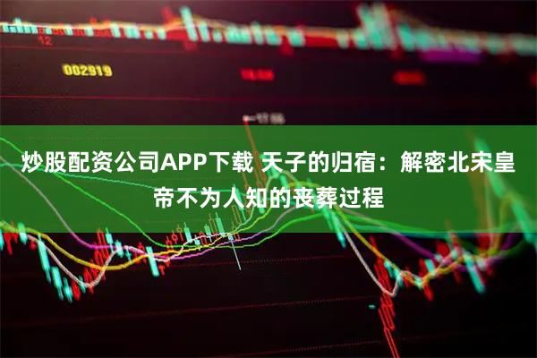 炒股配资公司APP下载 天子的归宿：解密北宋皇帝不为人知的丧葬过程