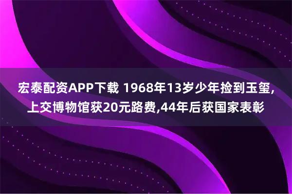 宏泰配资APP下载 1968年13岁少年捡到玉玺,上交博物馆获20元路费,44年后获国家表彰