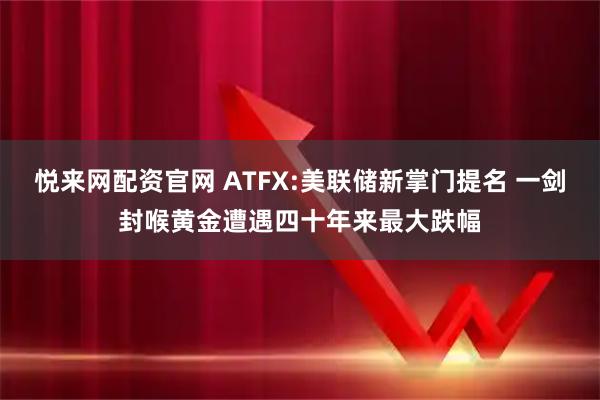 悦来网配资官网 ATFX:美联储新掌门提名 一剑封喉黄金遭遇四十年来最大跌幅