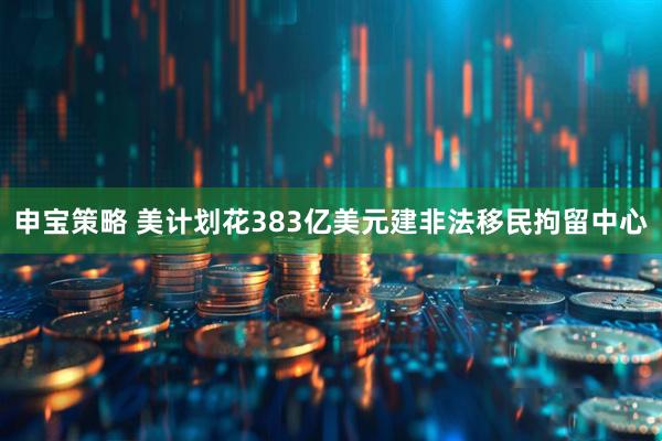 申宝策略 美计划花383亿美元建非法移民拘留中心