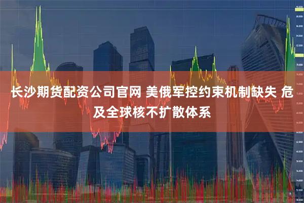 长沙期货配资公司官网 美俄军控约束机制缺失 危及全球核不扩散体系