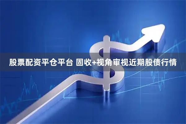股票配资平仓平台 固收+视角审视近期股债行情