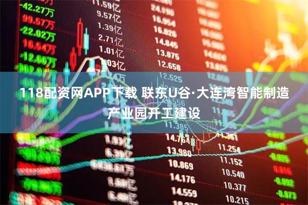 118配资网APP下载 联东U谷·大连湾智能制造产业园开工建设
