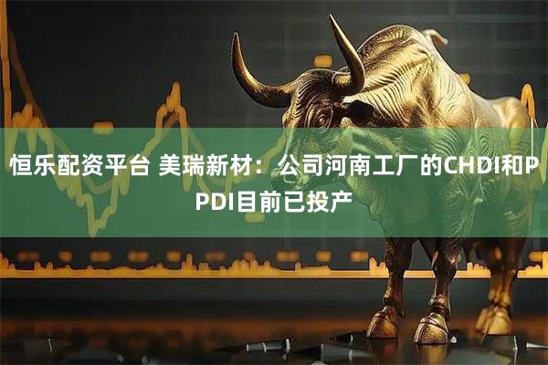 恒乐配资平台 美瑞新材：公司河南工厂的CHDI和PPDI目前已投产