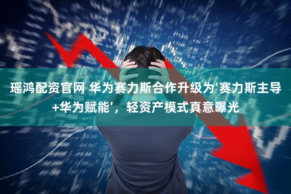 瑶鸿配资官网 华为赛力斯合作升级为‘赛力斯主导+华为赋能’，轻资产模式真意曝光