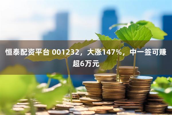恒泰配资平台 001232，大涨147%，中一签可赚超6万元